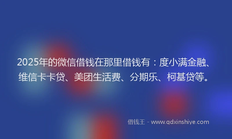 2025年的微信借钱在那里借钱有：度小满金融、维信卡卡贷、美团生活费、分期乐、柯基贷等。
