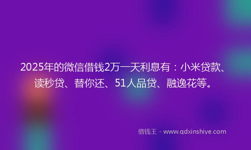2025年的微信借钱2万一天利息有：小米贷款、读秒贷、替你还、51人品贷、融逸花等。