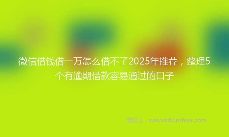 微信借钱借一万怎么借不了2025年推荐，整理5个有逾期借款容易通过的口子