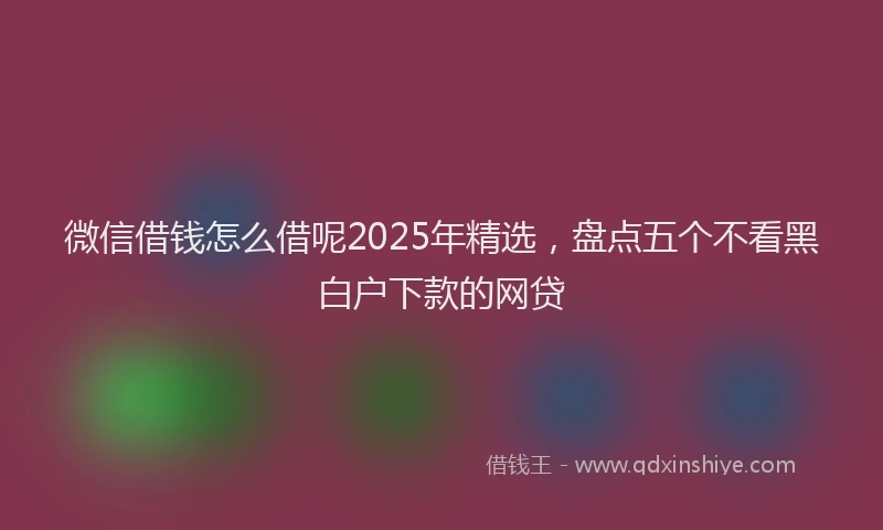 微信借钱怎么借呢2025年精选，盘点五个不看黑白户下款的网贷