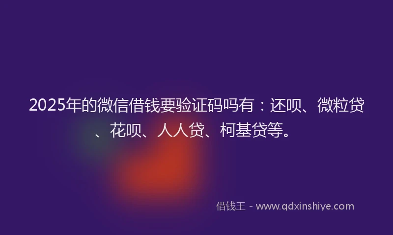 2025年的微信借钱要验证码吗有：还呗、微粒贷、花呗、人人贷、柯基贷等。