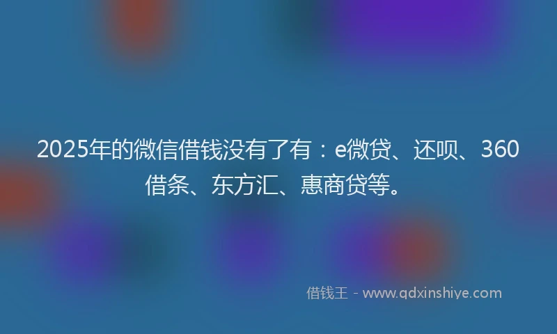 2025年的微信借钱没有了有：e微贷、还呗、360借条、东方汇、惠商贷等。