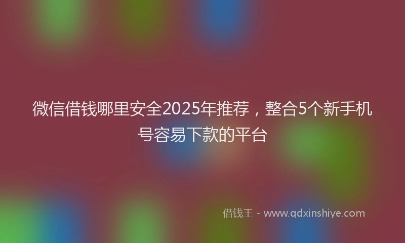 微信借钱哪里安全2025年推荐，整合5个新手机号容易下款的平台