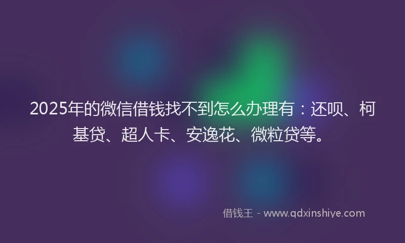 2025年的微信借钱找不到怎么办理有：还呗、柯基贷、超人卡、安逸花、微粒贷等。
