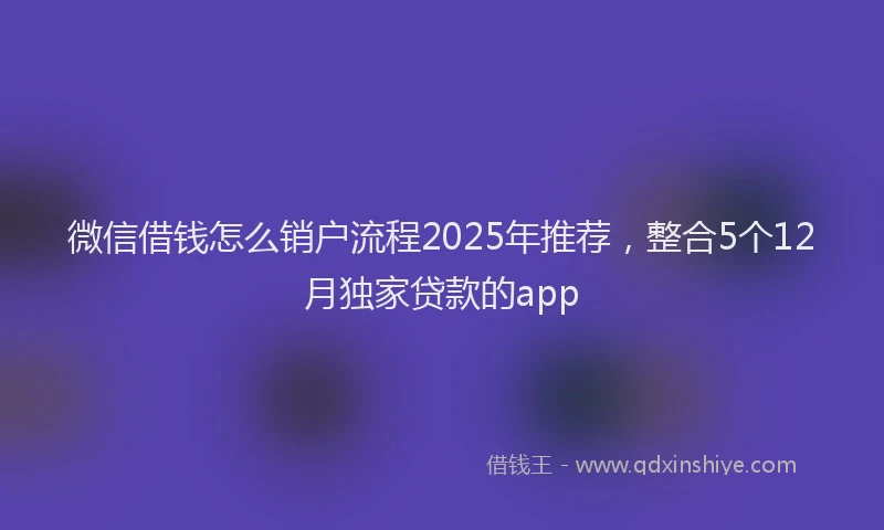 微信借钱怎么销户流程2025年推荐，整合5个12月独家贷款的app