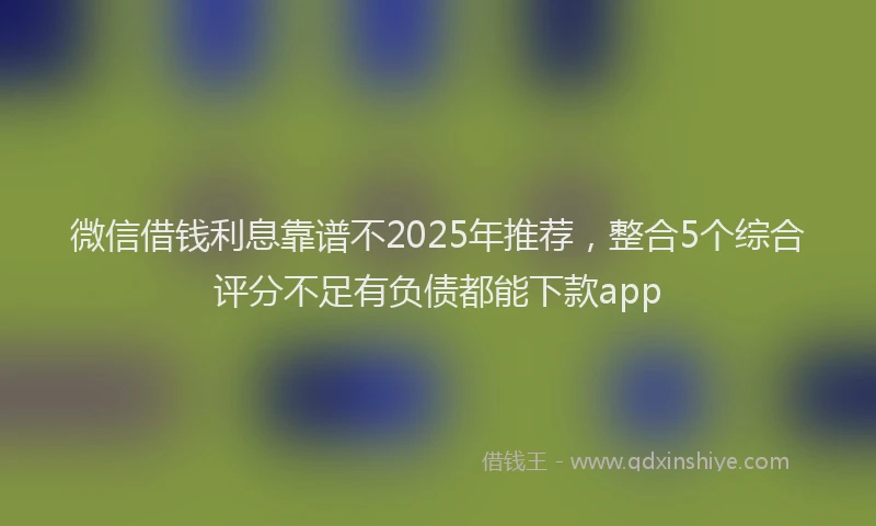 微信借钱利息靠谱不2025年推荐，整合5个综合评分不足有负债都能下款app