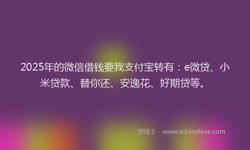 2025年的微信借钱要我支付宝转有：e微贷、小米贷款、替你还、安逸花、好期贷等。