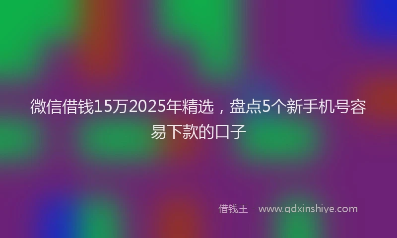微信借钱15万2025年精选，盘点5个新手机号容易下款的口子
