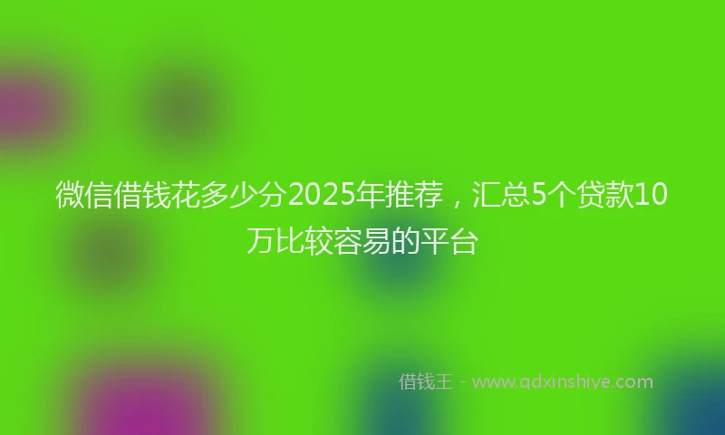微信借钱花多少分2025年推荐，汇总5个贷款10万比较容易的平台