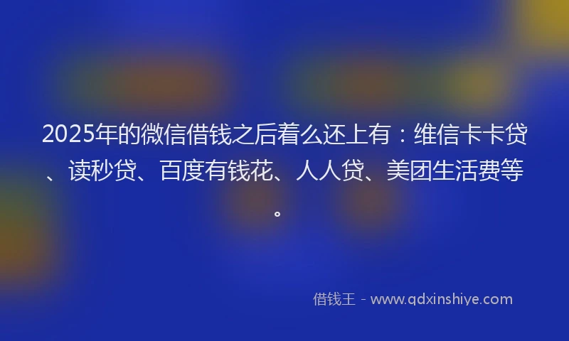 2025年的微信借钱之后着么还上有：维信卡卡贷、读秒贷、百度有钱花、人人贷、美团生活费等。