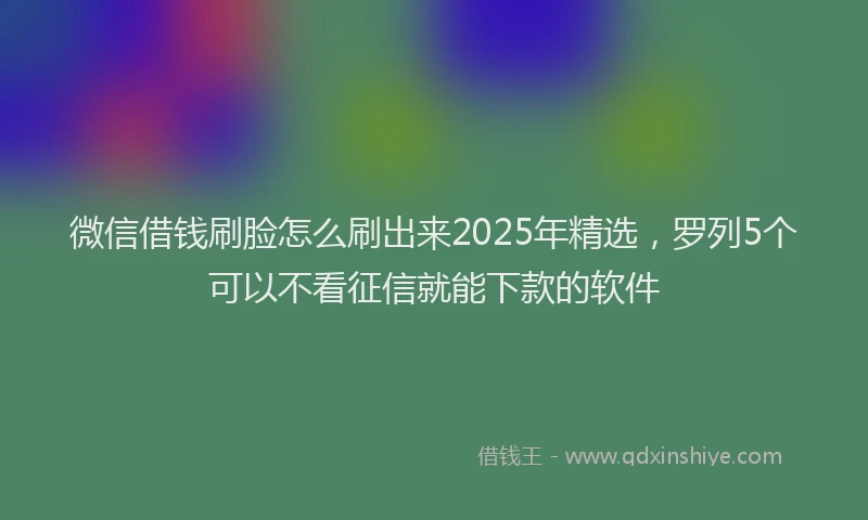 微信借钱刷脸怎么刷出来2025年精选，罗列5个可以不看征信就能下款的软件