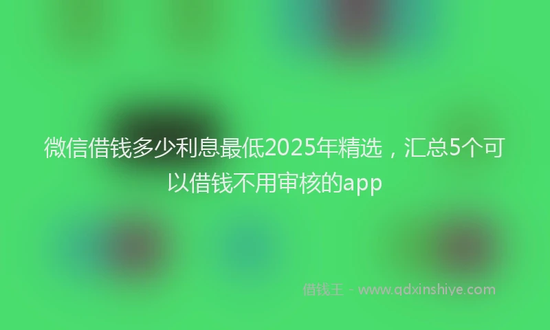微信借钱多少利息最低2025年精选，汇总5个可以借钱不用审核的app