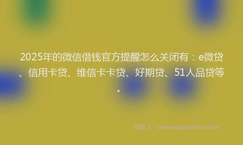 2025年的微信借钱官方提醒怎么关闭有：e微贷、信用卡贷、维信卡卡贷、好期贷、51人品贷等。