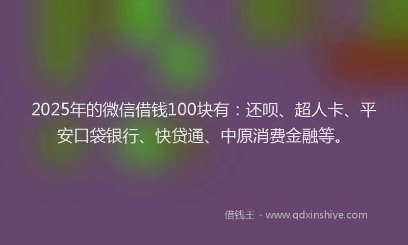 2025年的微信借钱100块有：还呗、超人卡、平安口袋银行、快贷通、中原消费金融等。