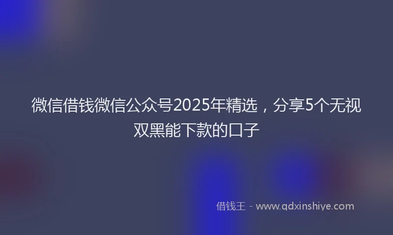 微信借钱微信公众号2025年精选，分享5个无视双黑能下款的口子