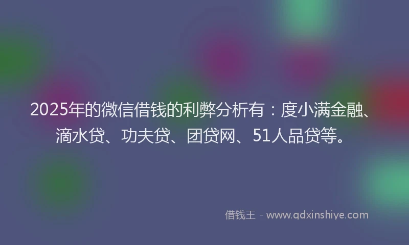 2025年的微信借钱的利弊分析有：度小满金融、滴水贷、功夫贷、团贷网、51人品贷等。
