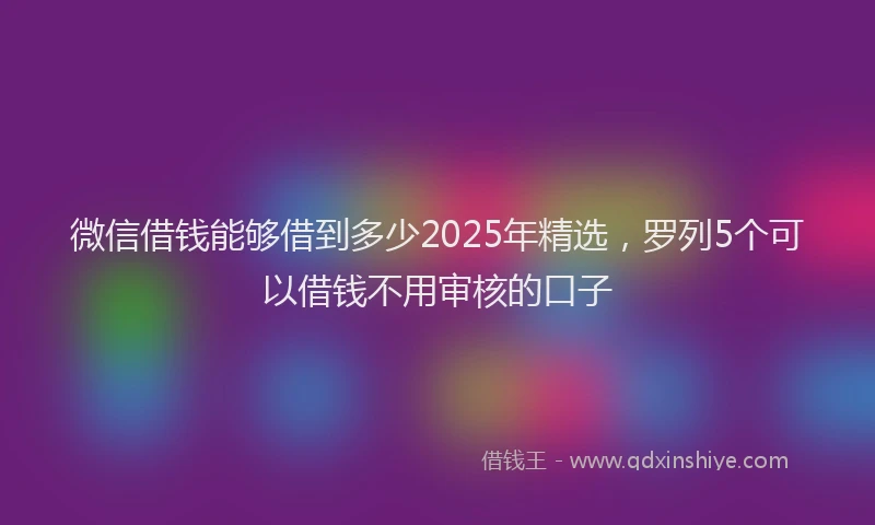 微信借钱能够借到多少2025年精选，罗列5个可以借钱不用审核的口子