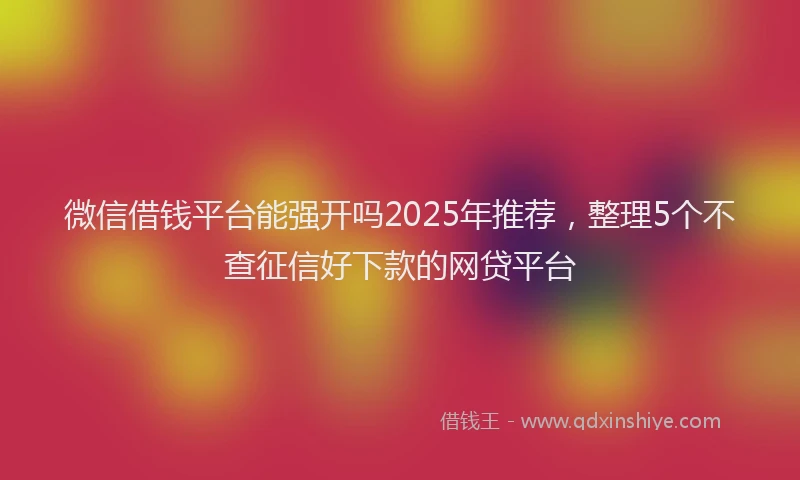 微信借钱平台能强开吗2025年推荐，整理5个不查征信好下款的网贷平台
