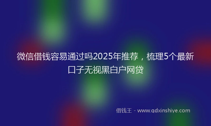 微信借钱容易通过吗2025年推荐，梳理5个最新口子无视黑白户网贷