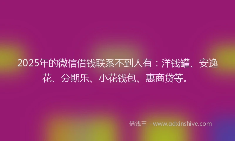 2025年的微信借钱联系不到人有：洋钱罐、安逸花、分期乐、小花钱包、惠商贷等。