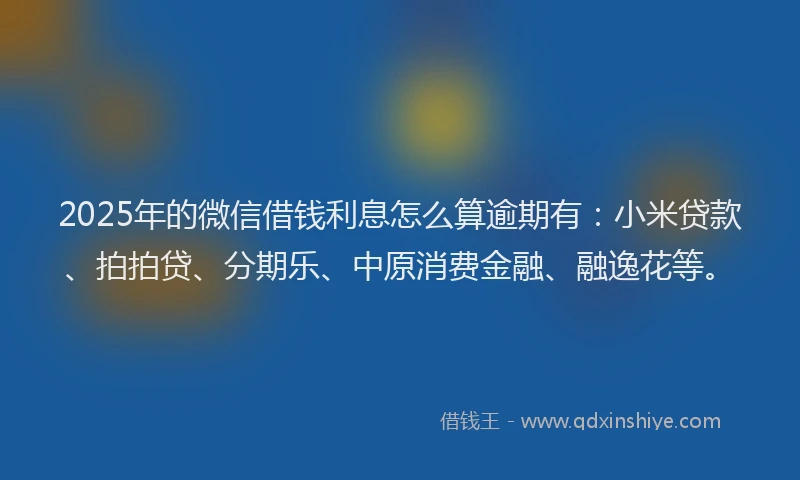 2025年的微信借钱利息怎么算逾期有：小米贷款、拍拍贷、分期乐、中原消费金融、融逸花等。