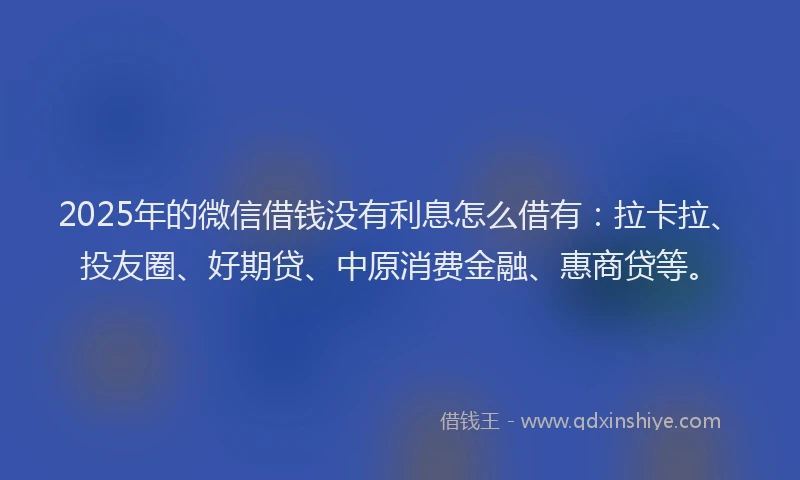 2025年的微信借钱没有利息怎么借有：拉卡拉、投友圈、好期贷、中原消费金融、惠商贷等。