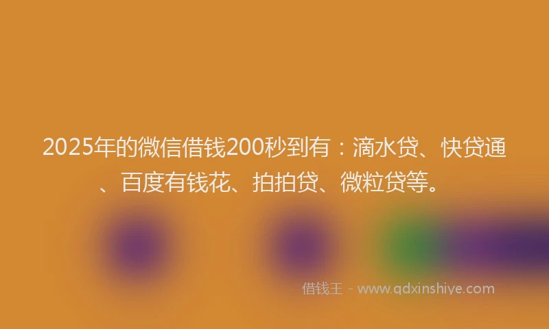2025年的微信借钱200秒到有：滴水贷、快贷通、百度有钱花、拍拍贷、微粒贷等。