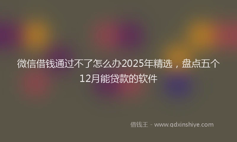 微信借钱通过不了怎么办2025年精选，盘点五个12月能贷款的软件
