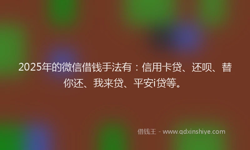 2025年的微信借钱手法有：信用卡贷、还呗、替你还、我来贷、平安i贷等。