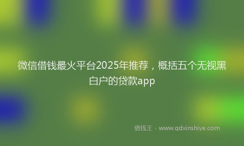 微信借钱最火平台2025年推荐，概括五个无视黑白户的贷款app