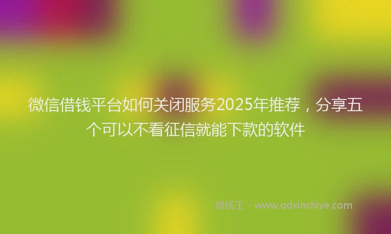 微信借钱平台如何关闭服务2025年推荐，分享五个可以不看征信就能下款的软件