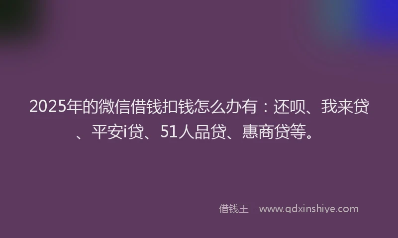 2025年的微信借钱扣钱怎么办有：还呗、我来贷、平安i贷、51人品贷、惠商贷等。
