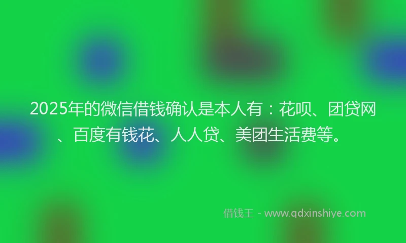 2025年的微信借钱确认是本人有：花呗、团贷网、百度有钱花、人人贷、美团生活费等。