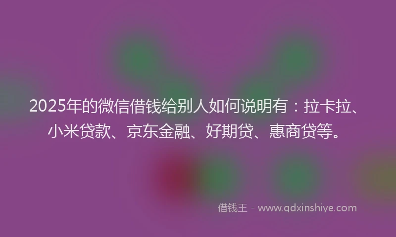 2025年的微信借钱给别人如何说明有：拉卡拉、小米贷款、京东金融、好期贷、惠商贷等。