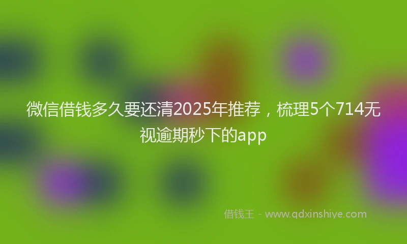 微信借钱多久要还清2025年推荐，梳理5个714无视逾期秒下的app