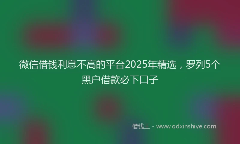 微信借钱利息不高的平台2025年精选，罗列5个黑户借款必下口子