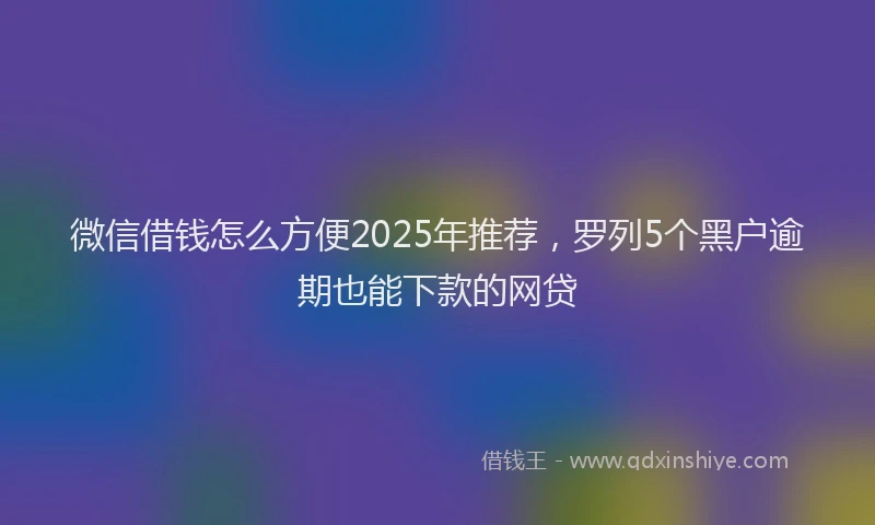 微信借钱怎么方便2025年推荐，罗列5个黑户逾期也能下款的网贷