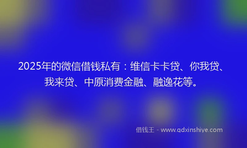 2025年的微信借钱私有：维信卡卡贷、你我贷、我来贷、中原消费金融、融逸花等。