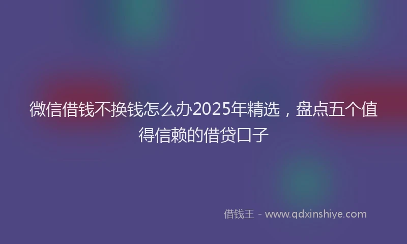 微信借钱不换钱怎么办2025年精选，盘点五个值得信赖的借贷口子