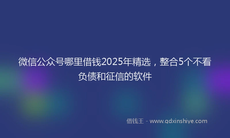 微信公众号哪里借钱2025年精选，整合5个不看负债和征信的软件