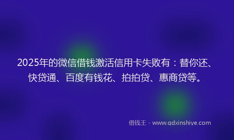 2025年的微信借钱激活信用卡失败有：替你还、快贷通、百度有钱花、拍拍贷、惠商贷等。