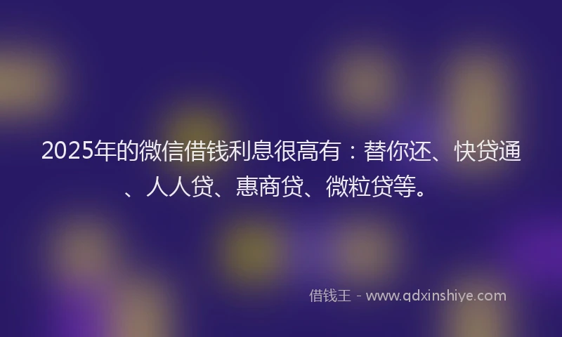 2025年的微信借钱利息很高有:替你还、快贷通、人人贷、惠商贷、微粒贷等。