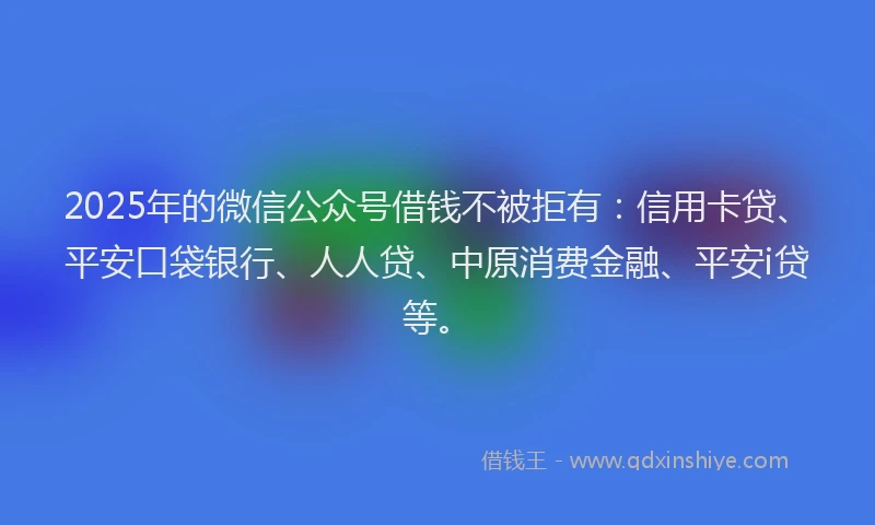 2025年的微信公众号借钱不被拒有：信用卡贷、平安口袋银行、人人贷、中原消费金融、平安i贷等。