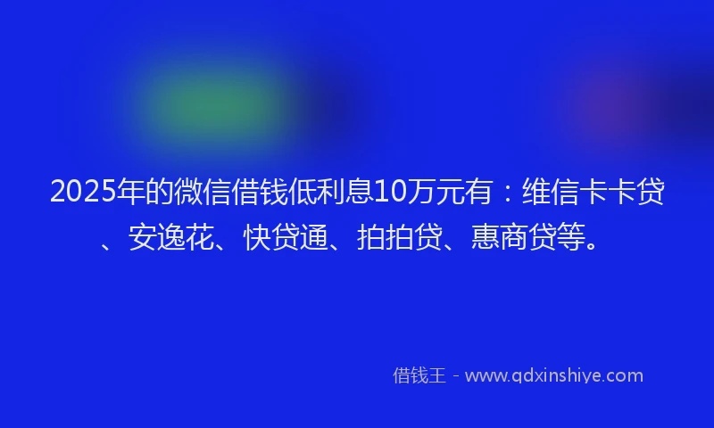 2025年的微信借钱低利息10万元有：维信卡卡贷、安逸花、快贷通、拍拍贷、惠商贷等。