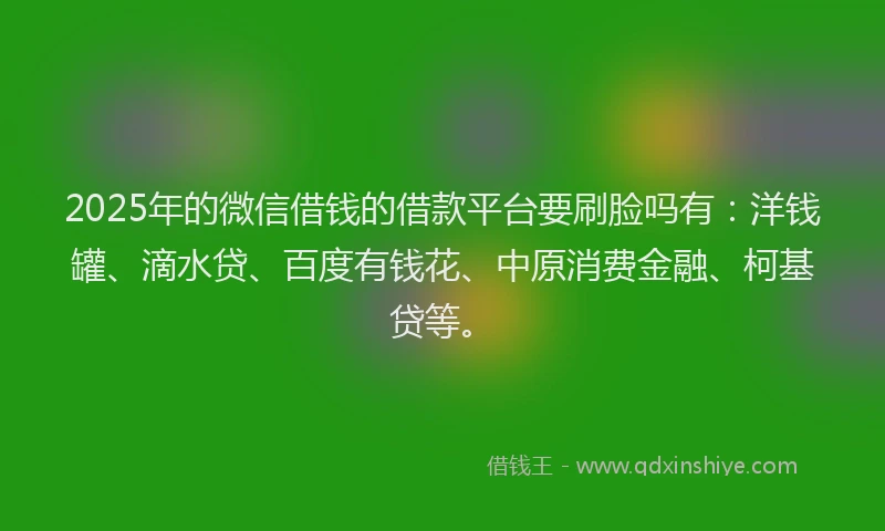 2025年的微信借钱的借款平台要刷脸吗有：洋钱罐、滴水贷、百度有钱花、中原消费金融、柯基贷等。