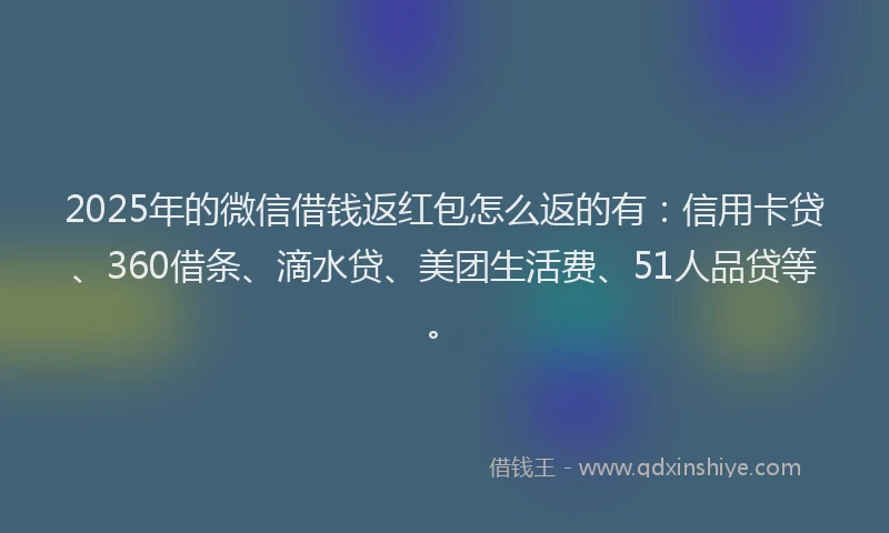 2025年的微信借钱返红包怎么返的有：信用卡贷、360借条、滴水贷、美团生活费、51人品贷等。