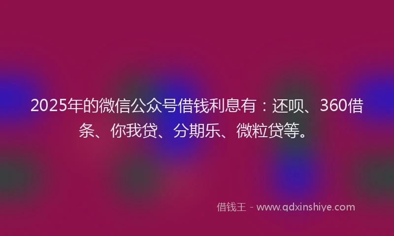 2025年的微信公众号借钱利息有：还呗、360借条、你我贷、分期乐、微粒贷等。