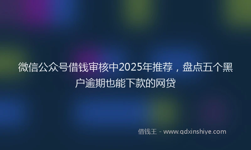 微信公众号借钱审核中2025年推荐，盘点五个黑户逾期也能下款的网贷
