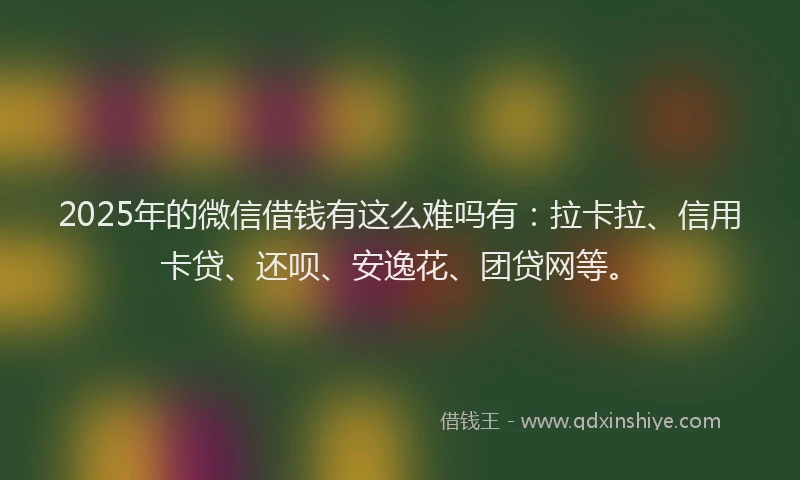 2025年的微信借钱有这么难吗有：拉卡拉、信用卡贷、还呗、安逸花、团贷网等。