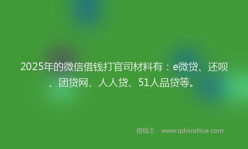 2025年的微信借钱打官司材料有：e微贷、还呗、团贷网、人人贷、51人品贷等。